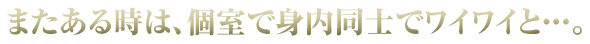 またある時は、仲間同士で個室でワイワイと…